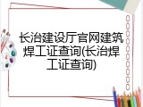 长治建设厅官网建筑焊工证查询(长治焊工证查询)