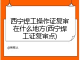 西宁焊工操作证复审在什么地方(西宁焊工证复审点)