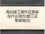 海北焊工操作证复审在什么地方(焊工证复审地点)