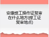 安康焊工操作证复审在什么地方(焊工证复审地点)