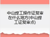 中山焊工操作证复审在什么地方(中山焊工证复审点)