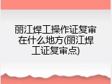 丽江焊工操作证复审在什么地方(丽江焊工证复审点)