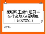 昆明焊工操作证复审在什么地方(昆明焊工证复审点)