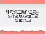 珠海焊工操作证复审在什么地方(焊工证复审地点)