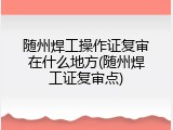 随州焊工操作证复审在什么地方(随州焊工证复审点)