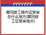 黄冈焊工操作证复审在什么地方(黄冈焊工证复审地点)