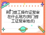 荆门焊工操作证复审在什么地方(荆门焊工证复审地点)
