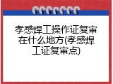 孝感焊工操作证复审在什么地方(孝感焊工证复审点)