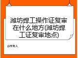 潍坊焊工操作证复审在什么地方(潍坊焊工证复审地点)