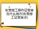 东营焊工操作证复审在什么地方(东营焊工证复审点)