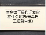 青岛焊工操作证复审在什么地方(青岛焊工证复审点)