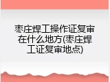 枣庄焊工操作证复审在什么地方(枣庄焊工证复审地点)
