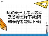 阿勒泰焊工考试题库及答案怎样下载(阿勒泰焊考题库下载)