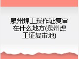 泉州焊工操作证复审在什么地方(泉州焊工证复审地)