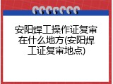 安阳焊工操作证复审在什么地方(安阳焊工证复审地点)