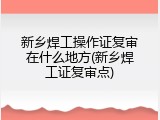 新乡焊工操作证复审在什么地方(新乡焊工证复审点)