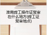 淮南焊工操作证复审在什么地方(焊工证复审地点)