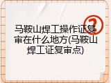 马鞍山焊工操作证复审在什么地方(马鞍山焊工证复审点)