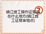 镇江焊工操作证复审在什么地方(镇江焊工证复审地点)