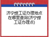 济宁焊工证办理地点在哪里查询(济宁焊工证办理点)