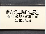 淮安焊工操作证复审在什么地方(焊工证复审地点)