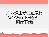 广西焊工考试题库及答案怎样下载(焊工题库下载)