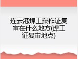 连云港焊工操作证复审在什么地方(焊工证复审地点)