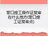 营口焊工操作证复审在什么地方(营口焊工证复审点)
