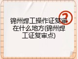 锦州焊工操作证复审在什么地方(锦州焊工证复审点)