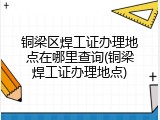 铜梁区焊工证办理地点在哪里查询(铜梁焊工证办理地点)