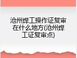 沧州焊工操作证复审在什么地方(沧州焊工证复审点)