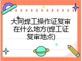 大同焊工操作证复审在什么地方(焊工证复审地点)
