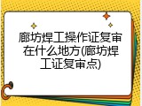 廊坊焊工操作证复审在什么地方(廊坊焊工证复审点)