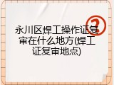 永川区焊工操作证复审在什么地方(焊工证复审地点)