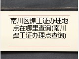 南川区焊工证办理地点在哪里查询(南川焊工证办理点查询)