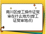南川区焊工操作证复审在什么地方(焊工证复审地点)