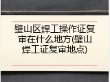 璧山区焊工操作证复审在什么地方(璧山焊工证复审地点)