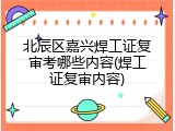 北辰区嘉兴焊工证复审考哪些内容(焊工证复审内容)