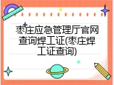 枣庄应急管理厅官网查询焊工证(枣庄焊工证查询)