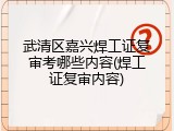 武清区嘉兴焊工证复审考哪些内容(焊工证复审内容)