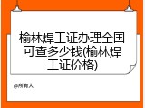 榆林焊工证办理全国可查多少钱(榆林焊工证价格)
