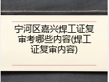 宁河区嘉兴焊工证复审考哪些内容(焊工证复审内容)