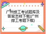广州焊工考试题库及答案怎样下载(广州焊工考题下载)