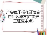 广安焊工操作证复审在什么地方(广安焊工证复审点)