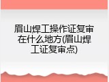 眉山焊工操作证复审在什么地方(眉山焊工证复审点)