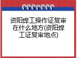 资阳焊工操作证复审在什么地方(资阳焊工证复审地点)