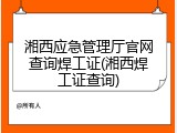 湘西应急管理厅官网查询焊工证(湘西焊工证查询)