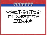 宜宾焊工操作证复审在什么地方(宜宾焊工证复审点)