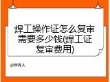 焊工操作证怎么复审需要多少钱(焊工证复审费用)