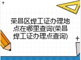 荣昌区焊工证办理地点在哪里查询(荣昌焊工证办理点查询)